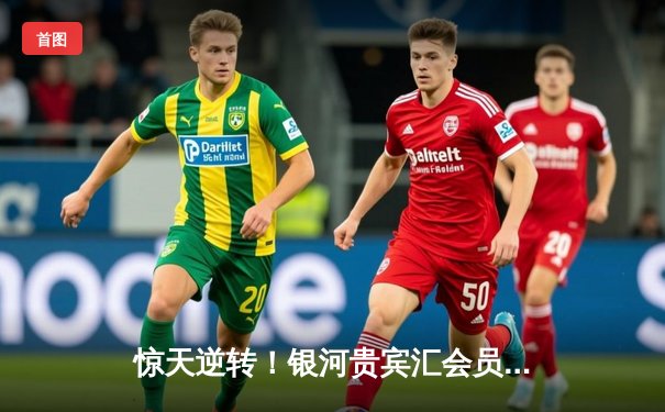 惊天逆转！银河贵宾汇会员专属观赛夜见证曼城3-2绝杀拜仁