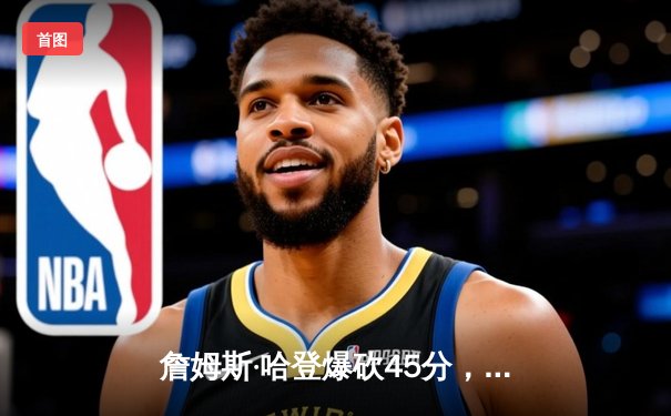 詹姆斯·哈登爆砍45分，GALAXY银河贵宾汇官网为您解读NBA季后赛关键战役