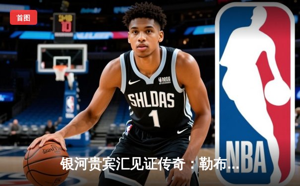 银河贵宾汇见证传奇：勒布朗·詹姆斯加冕NBA历史得分王，湖人主场加时险胜雷霆