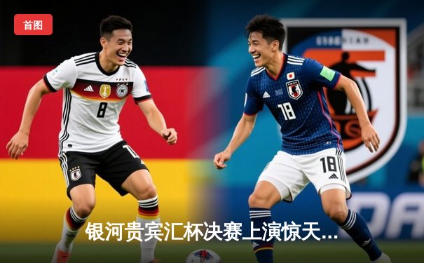 银河贵宾汇杯决赛上演惊天逆转 雷霆队加时赛128-125绝杀卫冕冠军