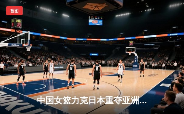 中国女篮力克日本重夺亚洲杯冠军，韩旭独揽26+10荣膺MVP