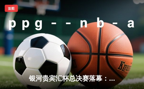 银河贵宾汇杯总决赛落幕：雷霆队加时险胜风暴队夺冠，杜兰特狂砍45分创纪录