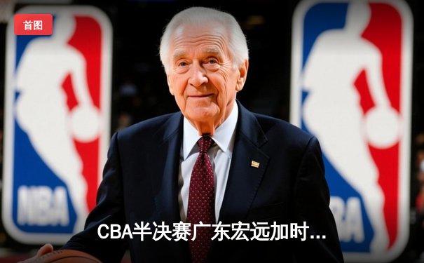 CBA半决赛广东宏远加时险胜辽宁本钢 胡明轩关键三分锁定胜局