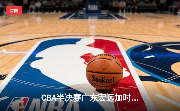 CBA半决赛广东宏远加时险胜辽宁本钢 胡明轩关键三分锁定胜局