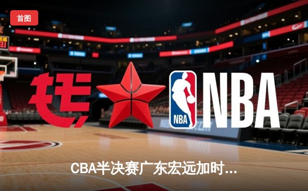 CBA半决赛广东宏远加时险胜辽宁本钢 胡明轩关键三分锁定胜局