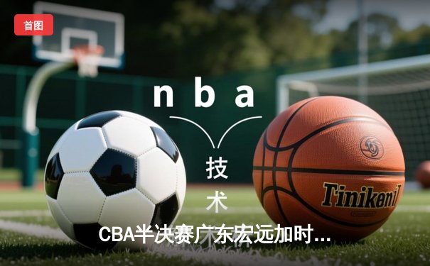 CBA半决赛广东宏远加时险胜辽宁本钢 胡明轩关键三分锁定胜局