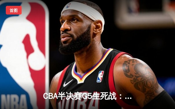 CBA半决赛G5生死战：辽宁本钢加时逆转广东宏远 赵继伟33分献绝命三分
